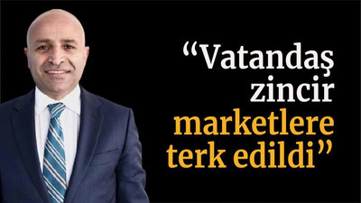 “Vatandaş zincir marketlere terk edildi”
